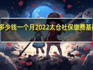 太仓社保多少钱一个月　2022太仓社保缴费基数及比例一览表