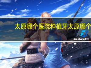 太原哪个医院种植牙 太原哪个医院种植牙好