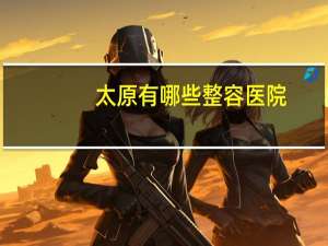 太原有哪些整容医院(太原脱毛哪里正规医院比较好)