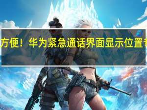 太方便！华为紧急通话界面显示位置专利公布：可在紧急通话时显示地理位置