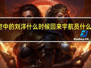 太空中的刘洋什么时候回来 宇航员什么时候回来