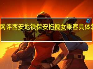 央视网评西安地铁保安拖拽女乘客 具体怎么一回事