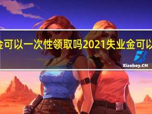 失业金可以一次性领取吗　2021失业金可以领取几个月