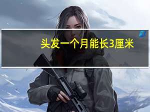头发一个月能长3厘米（头发一个月能长多长）