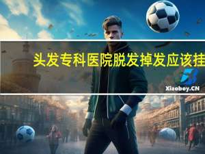 头发专科医院 脱发掉发应该挂哪科