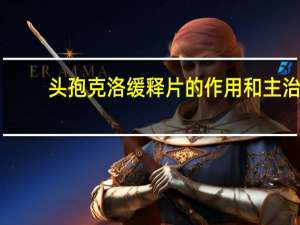 头孢克洛缓释片的作用和主治（头孢克洛缓释片是治什么的）