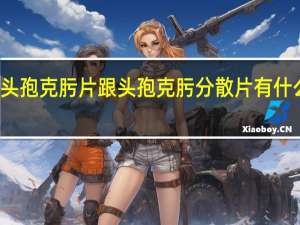 头孢克肟片跟头孢克肟分散片有什么区别（头孢克肟分散片和头孢克肟片的区别）