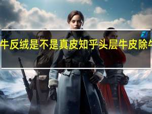 头层牛皮除牛反绒是不是真皮知乎 头层牛皮除牛反绒是不是真皮
