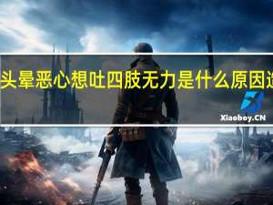 头晕恶心想吐四肢无力是什么原因造成的（头晕恶心想吐四肢无力是什么原因）