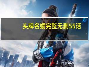 头牌名媛完整无删55话（头牌名媛最污的几话）