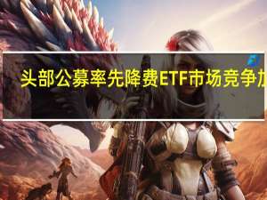 头部公募率先降费 ETF市场竞争加剧