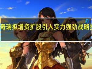 奇瑞拟增资扩股 引入实力强劲战略投资者