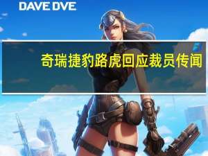 奇瑞捷豹路虎回应裁员传闻：消息不实人员优化调整比例低于3%