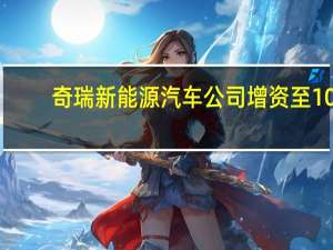 奇瑞新能源汽车公司增资至10.3亿 尹同跃卸任奇瑞新能源汽车董事长