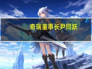 奇瑞董事长尹同跃：明年新能源车一定进入全国头部绝不靠亏损换取销量