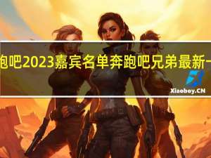 奔跑吧2023嘉宾名单 奔跑吧兄弟最新一期2023