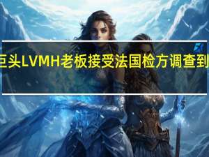 奢侈品巨头LVMH老板接受法国检方调查 到底什么情况嘞