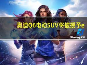 奥迪Q6电动SUV将被授予e-tron徽章轿车将紧随其后