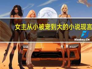 女主从小被宠到大的小说现言（女主从小被宠到大的现代小说）