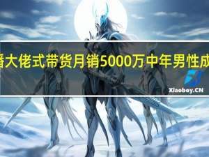 女主播大佬式带货月销5000万 中年男性成消费新主力