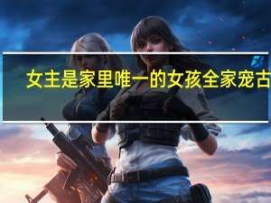 女主是家里唯一的女孩全家宠古言（女主是家里唯一女孩超宠文古代）