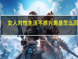女人对性生活不感兴趣是怎么回事（女人对性生活不感兴趣是怎么回事）