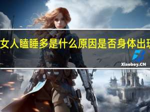 女人瞌睡多是什么原因是否身体出现问题（女人瞌睡多是什么原因）
