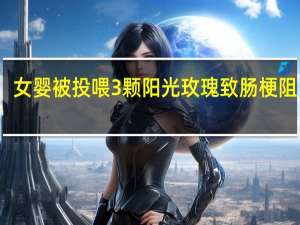 女婴被投喂3颗阳光玫瑰致肠梗阻 医生：不要“超龄喂养”