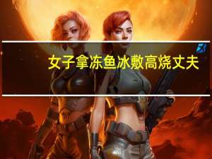 女子拿冻鱼冰敷高烧丈夫（女权贴吧）