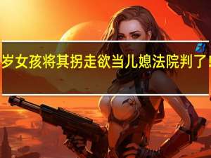 女子看中11岁女孩将其拐走欲当儿媳法院判了！ 到底什么情况嘞