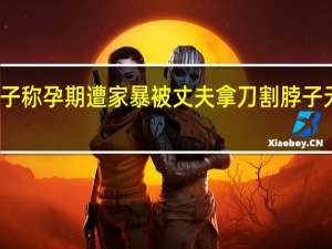 女子称孕期遭家暴被丈夫拿刀割脖子无锡妇联：部分信息不实正调查 到底什么情况呢