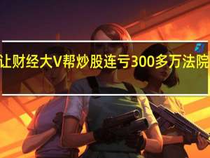 女子让财经大V帮炒股连亏300多万 法院判赔127万