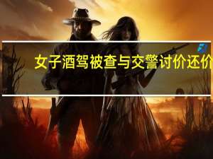 女子酒驾被查与交警讨价还价　