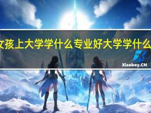 女孩上大学学什么专业好 大学学什么专业好