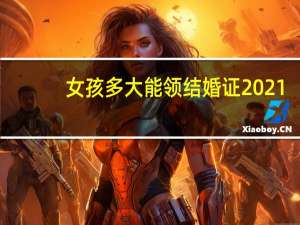 女孩多大能领结婚证2021（女孩多大能领结婚证）