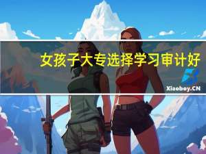 女孩子大专选择学习审计好，还是会计好