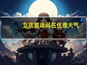 女孩游戏网名优雅大气（女孩游戏网名）