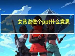 女孩说做个ppt什么意思（女生说做PPT是什么意思）