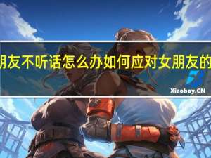 女朋友不听话怎么办 如何应对女朋友的叛逆行为