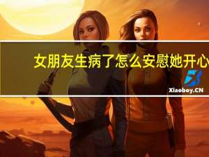 女朋友生病了怎么安慰她开心（女朋友生病了怎么安慰）