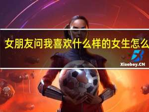 女朋友问我喜欢什么样的女生怎么回答（女朋友问我喜欢她哪里）