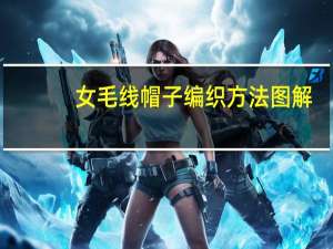 女毛线帽子编织方法图解（女毛线帽子编织方法）