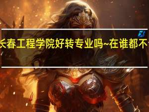 女生在长春工程学院好转专业吗~在谁都不认识的基础上