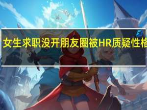 女生求职没开朋友圈被HR质疑性格封闭：超2亿用户设置仅3天可见