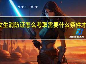 女生消防证怎么考取需要什么条件才能报名