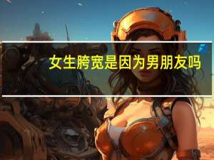 女生胯宽是因为男朋友吗