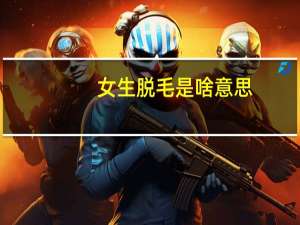 女生脱毛是啥意思（女子裆部脱毛视频）