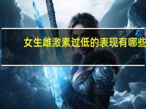 女生雌激素过低的表现有哪些（女生雌激素过低的表现有哪些）