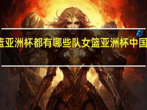 女篮亚洲杯都有哪些队 女篮亚洲杯中国对菲律宾