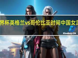女足世界杯英格兰vs哥伦比亚时间 中国女足vs英格兰队